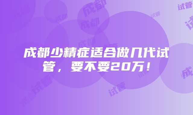 成都少精症适合做几代试管，要不要20万！