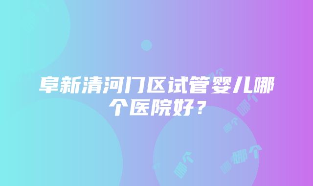 阜新清河门区试管婴儿哪个医院好？