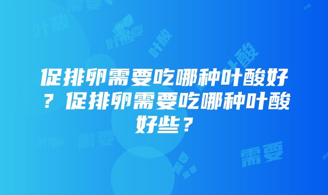 促排卵需要吃哪种叶酸好？促排卵需要吃哪种叶酸好些？