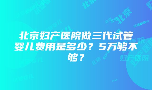 北京妇产医院做三代试管婴儿费用是多少？5万够不够？