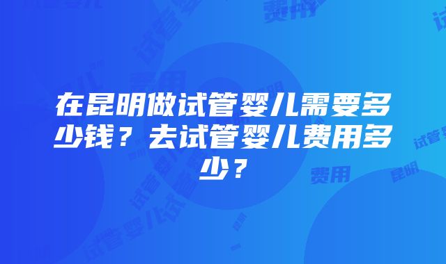 在昆明做试管婴儿需要多少钱？去试管婴儿费用多少？