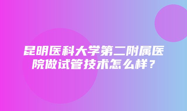 昆明医科大学第二附属医院做试管技术怎么样？