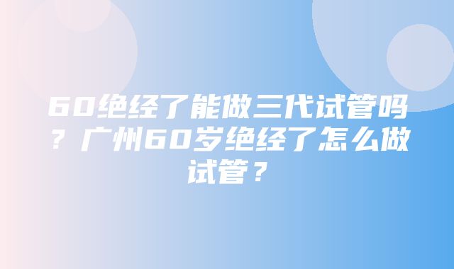 60绝经了能做三代试管吗？广州60岁绝经了怎么做试管？