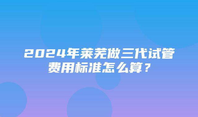 2024年莱芜做三代试管费用标准怎么算？