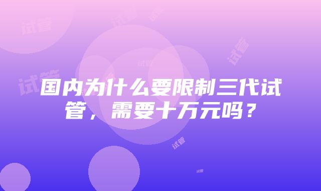 国内为什么要限制三代试管，需要十万元吗？