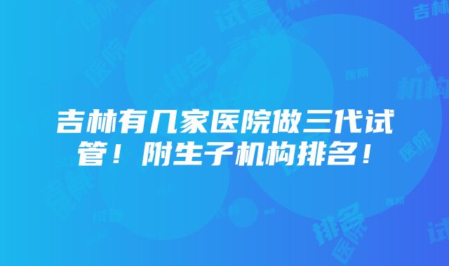 吉林有几家医院做三代试管！附生子机构排名！