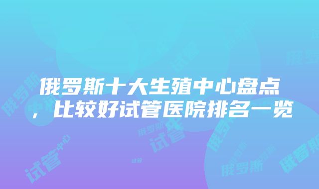 俄罗斯十大生殖中心盘点，比较好试管医院排名一览