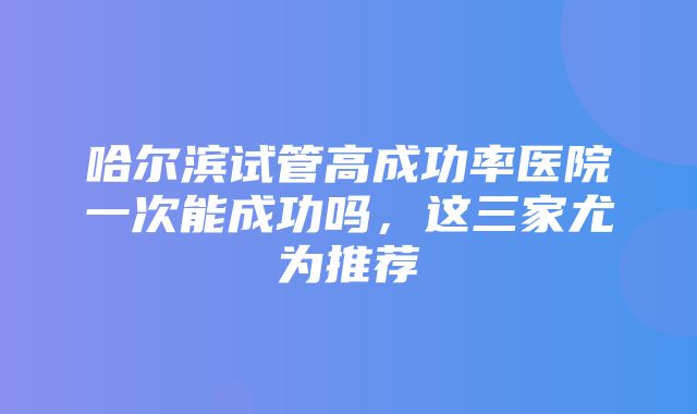 哈尔滨试管高成功率医院一次能成功吗，这三家尤为推荐