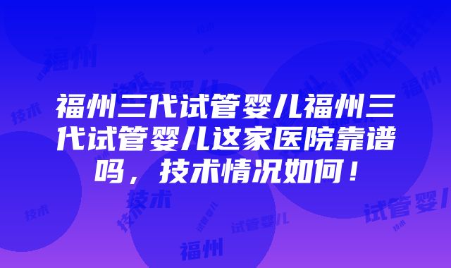 福州三代试管婴儿福州三代试管婴儿这家医院靠谱吗，技术情况如何！