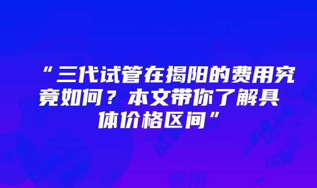 “三代试管在揭阳的费用究竟如何？本文带你了解具体价格区间”