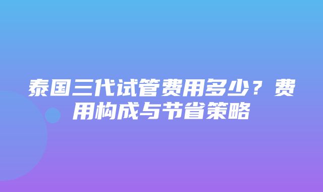 泰国三代试管费用多少？费用构成与节省策略