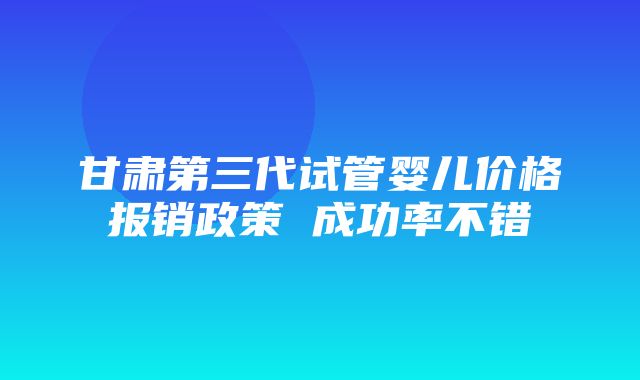 甘肃第三代试管婴儿价格报销政策 成功率不错