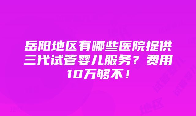 岳阳地区有哪些医院提供三代试管婴儿服务？费用10万够不！