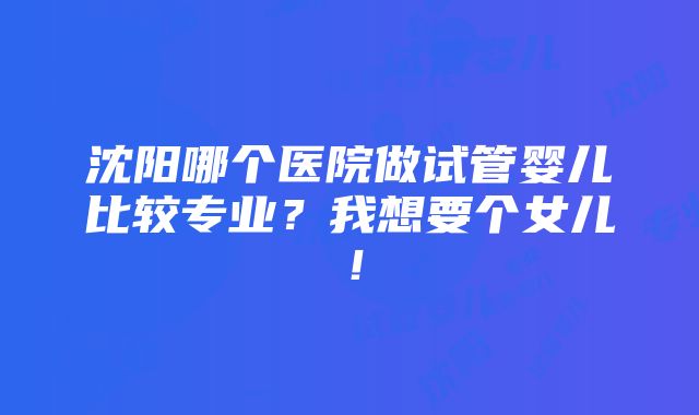 沈阳哪个医院做试管婴儿比较专业？我想要个女儿！