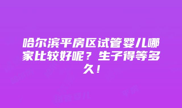 哈尔滨平房区试管婴儿哪家比较好呢？生子得等多久！