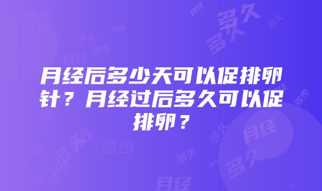 月经后多少天可以促排卵针？月经过后多久可以促排卵？