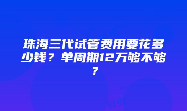 珠海三代试管费用要花多少钱？单周期12万够不够？