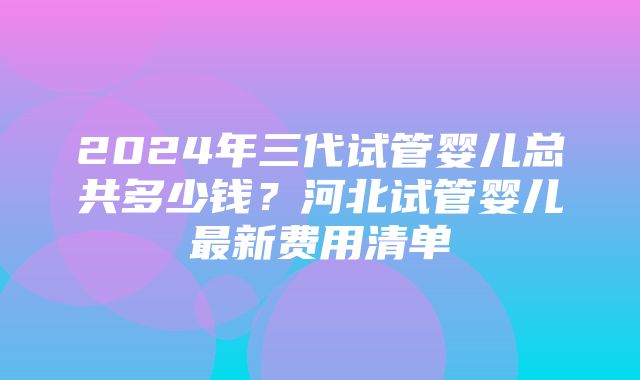 2024年三代试管婴儿总共多少钱？河北试管婴儿最新费用清单