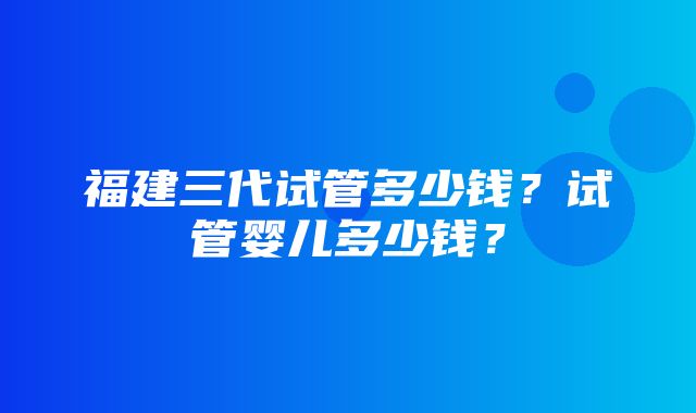 福建三代试管多少钱？试管婴儿多少钱？