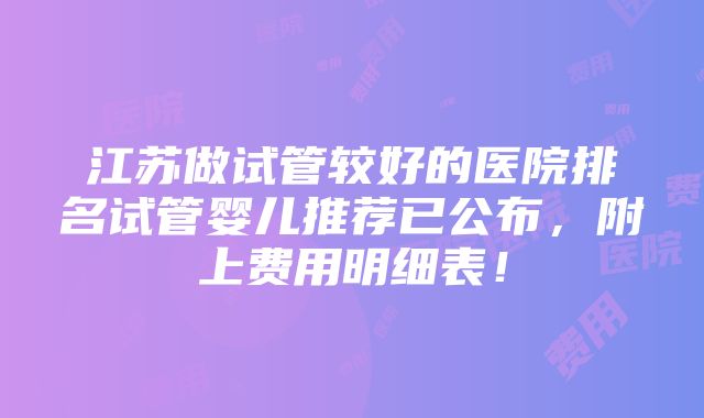 江苏做试管较好的医院排名试管婴儿推荐已公布，附上费用明细表！