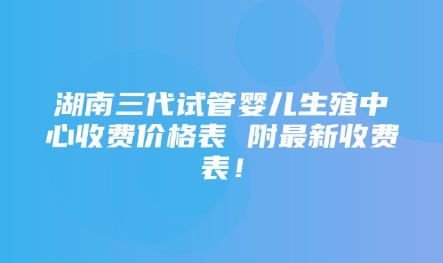 湖南三代试管婴儿生殖中心收费价格表 附最新收费表！