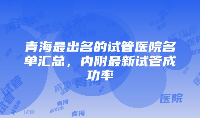 青海最出名的试管医院名单汇总，内附最新试管成功率