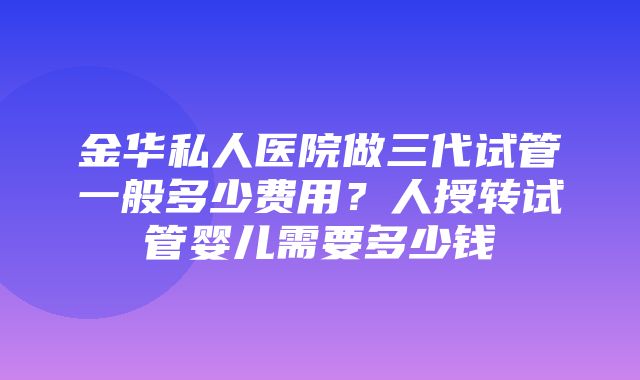 金华私人医院做三代试管一般多少费用？人授转试管婴儿需要多少钱