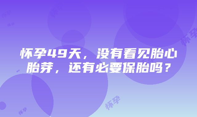 怀孕49天，没有看见胎心胎芽，还有必要保胎吗？