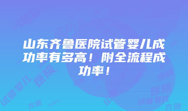 山东齐鲁医院试管婴儿成功率有多高！附全流程成功率！