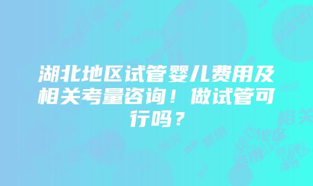 湖北地区试管婴儿费用及相关考量咨询！做试管可行吗？