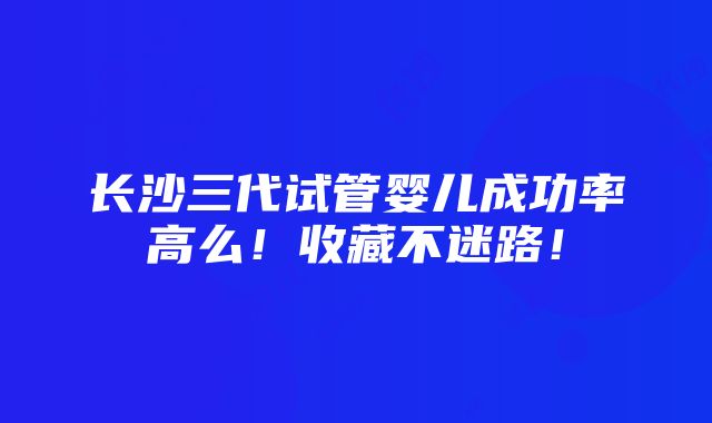 长沙三代试管婴儿成功率高么！收藏不迷路！