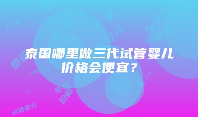 泰国哪里做三代试管婴儿价格会便宜？