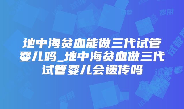 地中海贫血能做三代试管婴儿吗_地中海贫血做三代试管婴儿会遗传吗