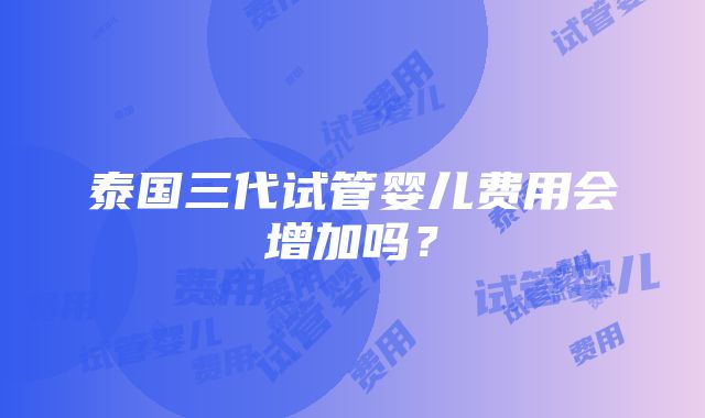 泰国三代试管婴儿费用会增加吗？