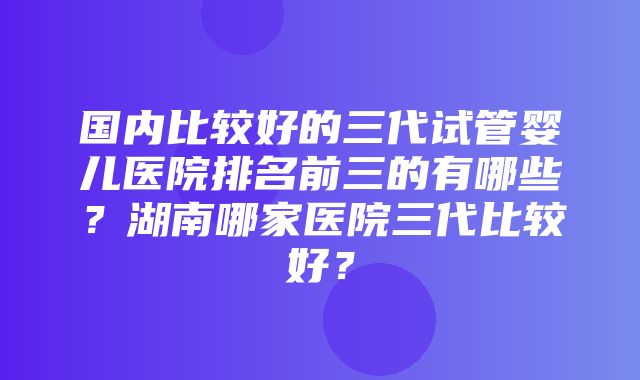 国内比较好的三代试管婴儿医院排名前三的有哪些？湖南哪家医院三代比较好？