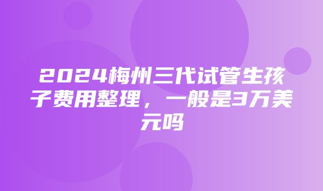 2024梅州三代试管生孩子费用整理，一般是3万美元吗