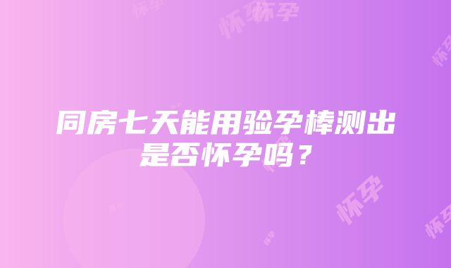 同房七天能用验孕棒测出是否怀孕吗？