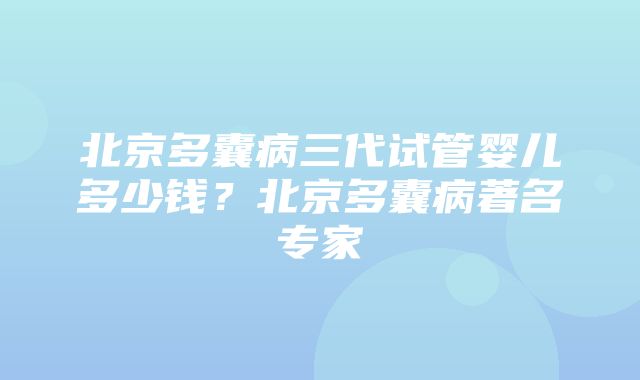 北京多囊病三代试管婴儿多少钱？北京多囊病著名专家