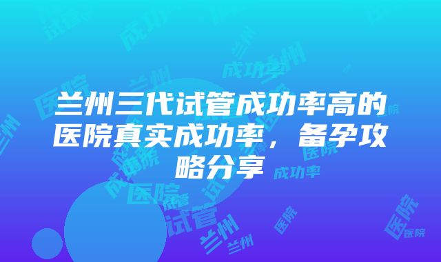 兰州三代试管成功率高的医院真实成功率，备孕攻略分享