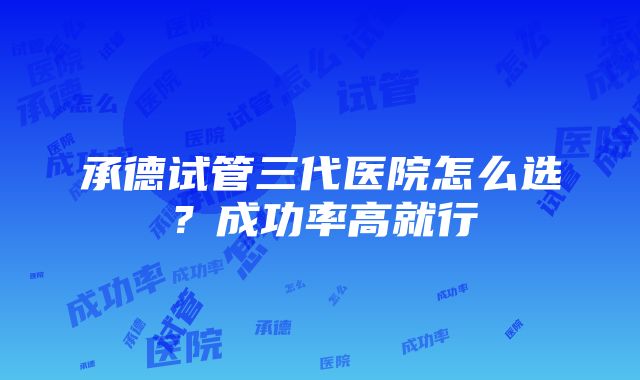 承德试管三代医院怎么选？成功率高就行