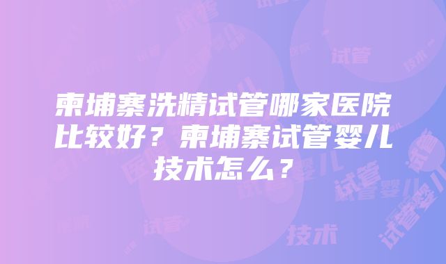 柬埔寨洗精试管哪家医院比较好？柬埔寨试管婴儿技术怎么？