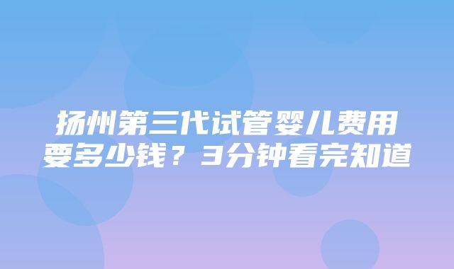 扬州第三代试管婴儿费用要多少钱？3分钟看完知道