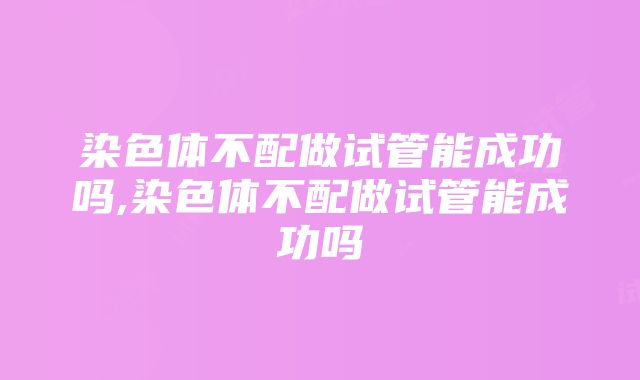 染色体不配做试管能成功吗,染色体不配做试管能成功吗