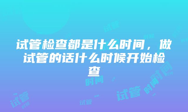 试管检查都是什么时间，做试管的话什么时候开始检查