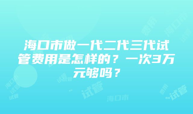 海口市做一代二代三代试管费用是怎样的？一次3万元够吗？