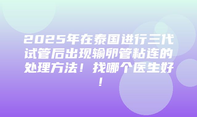 2025年在泰国进行三代试管后出现输卵管粘连的处理方法！找哪个医生好！