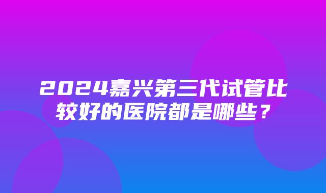 2024嘉兴第三代试管比较好的医院都是哪些？