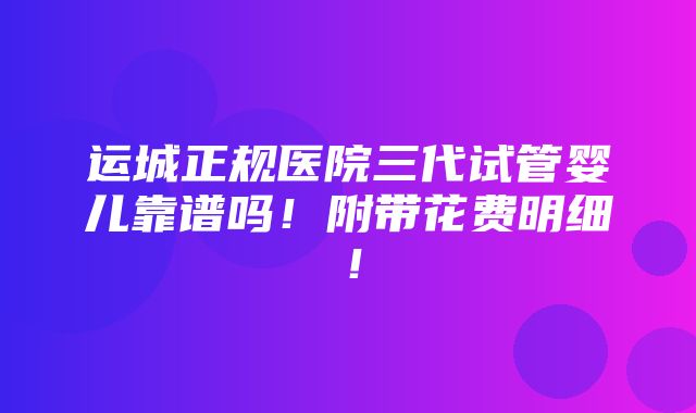 运城正规医院三代试管婴儿靠谱吗！附带花费明细！