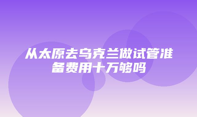 从太原去乌克兰做试管准备费用十万够吗