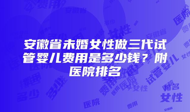 安徽省未婚女性做三代试管婴儿费用是多少钱？附医院排名